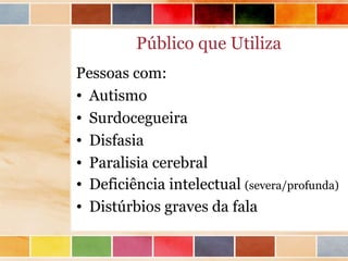 Público que Utiliza
Pessoas com:
• Autismo
• Surdocegueira
• Disfasia
• Paralisia cerebral
• Deficiência intelectual (severa/profunda)
• Distúrbios graves da fala
 