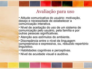 Avaliação para uso
• Atitude comunicativa do usuário: motivação,
desejo e necessidade de estabelecer a
comunicação interativa.
• Nível de aceitação do uso de um sistema de
comunicação pelo usuário, pela família e por
outras pessoas significativas.
• Atenção aos estímulos do ambiente.
• Discrepância entre o nível de linguagem
compreensiva e expressiva, ou, reduzido repertório
linguístico.
• Habilidades cognitivas e perceptivas.
• Nível de acuidade visual e auditiva.
 