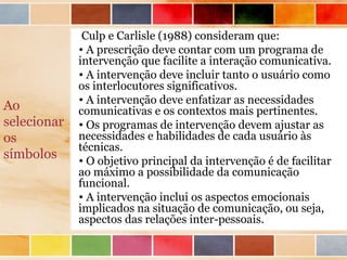 Culp e Carlisle (1988) consideram que:
             • A prescrição deve contar com um programa de
             intervenção que facilite a interação comunicativa.
             • A intervenção deve incluir tanto o usuário como
             os interlocutores significativos.
             • A intervenção deve enfatizar as necessidades
Ao           comunicativas e os contextos mais pertinentes.
selecionar   • Os programas de intervenção devem ajustar as
os           necessidades e habilidades de cada usuário às
             técnicas.
símbolos     • O objetivo principal da intervenção é de facilitar
             ao máximo a possibilidade da comunicação
             funcional.
             • A intervenção inclui os aspectos emocionais
             implicados na situação de comunicação, ou seja,
             aspectos das relações inter-pessoais.
 