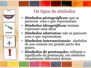 Os tipos de símbolos
• Símbolos pictográficos: que se
  parecem com o que representam
• Símbolos ideográficos: tentam
  expressar uma ideia
• Símbolos abstratos: não se parecem
  com o que representam
• Símbolos internacionais: símbolos
  de uso comum em grande parte dos
  países.
• Símbolos de pontuação: utilizam o
  significado da pontuação, em simbolos
  visualmente diferentes destas.
 