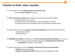 5.   Pessoas-chave que se tornaram  “gargalos” não precisam tornar-se mais acessíveis.  realocar  fontes de informação . promover a tomada de decisão  também por outros integrantes da rede. Trabalhar em Rede: mitos e desafios 1.   Para construir uma rede  não precisamos nos comunicar mais: focar em  quem contribui  com o quê. 2.  Não é necessário um sistema  informatizado para que exista uma rede de relações: tecnologia é apôio, não é a rede. a existência de uma rede não significa “todos conectados com todos”  as pessoas devem estar conectadas quando a interação gera resultados reais. 3.   Redes informais e formais  alavancam e/ou são alavancadas  prioritariamente por dois fatores: contexto organizacional  perfil das pessoas 4.   Qualidade de interação  no trabalho em rede  não é uma questão de personalidade  (difícil transformar ) a forma com que as pessoas interagem depende de  comportamentos intencionais  e conscientes  que podem ser estimulados. 