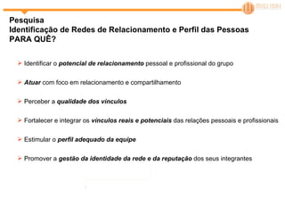 Pesquisa Identificação de Redes de Relacionamento e Perfil das Pessoas  PARA QUÊ? Identificar o  potencial de relacionamento  pessoal e profissional do grupo Atuar  com foco em relacionamento e compartilhamento Perceber a  qualidade dos vínculos Fortalecer e integrar os  vínculos reais e potenciais  das relações pessoais e profissionais Estimular o  perfil adequado da equipe Promover a  gestão da identidade da rede e da reputação  dos seus integrantes 