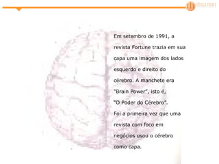 Em setembro de 1991, a revista Fortune trazia em sua capa uma imagem dos lados esquerdo e direito do cérebro. A manchete era “Brain Power”, isto é,  “O Poder do Cérebro”.  Foi a primeira vez que uma revista com foco em negócios usou o cérebro como capa.  