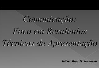 Comunicação:
Foco em Resultados
Técnicas de Apresentação
Tatiana Bispo O. dos Santos
 