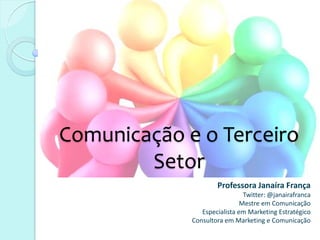 Comunicação e o Terceiro
        Setor
                     Professora Janaíra França
                               Twitter: @janairafranca
                              Mestre em Comunicação
                Especialista em Marketing Estratégico
             Consultora em Marketing e Comunicação
 