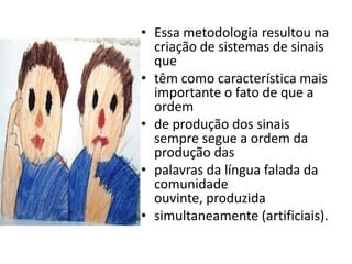 • Essa metodologia resultou na
  criação de sistemas de sinais
  que
• têm como característica mais
  importante o fato de que a
  ordem
• de produção dos sinais
  sempre segue a ordem da
  produção das
• palavras da língua falada da
  comunidade
  ouvinte, produzida
• simultaneamente (artificiais).
 