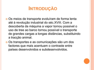 INTRODUÇÃO
 Os meios de transporte evoluíram de forma lenta
  até à revolução industrial do séc.XVIII. Com a
  descoberta da máquina a vapor tornou possivel o
  uso de tree ao barco tornou possível o transporte
  de grandes cargas a longas distâncias, substituindo
  a tracção animal.
 Os transportes e as comunicações são um dos
  factores que mais acentuam o contraste entre
  países desenvolvidos e subdesenvolvidos.
 