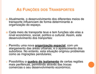 AS FUNÇÕES DOS TRANSPORTES

   Atualmente, o desenvolvimento dos diferentes meios de
    transporte influenciam de forma determinante a
    organização do espaço.

   Cada meio de transporte teve e tem funções são elas a
    nível económico, social, político e cultural. Assim, este
    desenvolvimento dos tranportes:

   Permitiu uma nova organização espacial, com um
    alargamento das áreas urbanas, e o aparecimento dos
    subúrbios. No entanto, esta situação originou problemas
    como as migrações pendulares;

   Possibilitou a quebra do isolamento de certas regiões
    mais periféricas, permitindo através das trocas
    comercias o seu desenvolvimento económico;
 