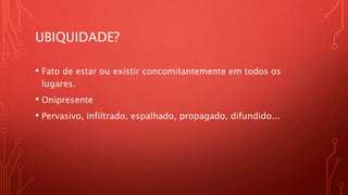 UBIQUIDADE?
• Fato de estar ou existir concomitantemente em todos os
lugares.
• Onipresente
• Pervasivo, infiltrado, espalhado, propagado, difundido...
 