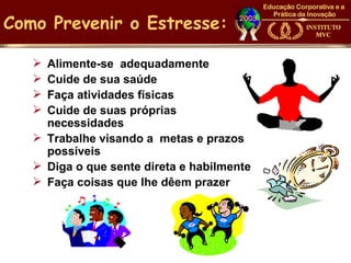Como Prevenir o Estresse:

    Alimente-se adequadamente
    Cuide de sua saúde
    Faça atividades físicas
    Cuide de suas próprias
     necessidades
    Trabalhe visando a metas e prazos
     possíveis
    Diga o que sente direta e habilmente
    Faça coisas que lhe dêem prazer
 