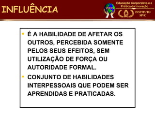 INFLUÊNCIA

    É A HABILIDADE DE AFETAR OS
     OUTROS, PERCEBIDA SOMENTE
     PELOS SEUS EFEITOS, SEM
     UTILIZAÇÃO DE FORÇA OU
     AUTORIDADE FORMAL.
    CONJUNTO DE HABILIDADES
     INTERPESSOAIS QUE PODEM SER
     APRENDIDAS E PRATICADAS.
 