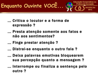 Enquanto Ouvinte VOCÊ...

  … Criticao locutor e a forma de
    expressão ?
  … Prestaatenção somente aos fatos e
    não aos sentimentos?
  … Finge prestar atenção ?
  … Distrai-se enquanto o outro fala ?
  … Deixa palavras emotivas bloquearem
    sua percepção quanto a mensagem ?
  … Interrompe   ou finaliza a sentença pelo
    outro ?
 