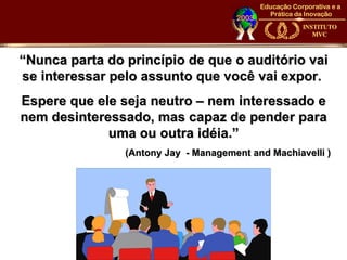 “Nunca parta do princípio de que o auditório vai
se interessar pelo assunto que você vai expor.
Espere que ele seja neutro – nem interessado e
nem desinteressado, mas capaz de pender para
             uma ou outra idéia.”
                (Antony Jay - Management and Machiavelli )
 