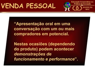 VENDA PESSOAL

   “Apresentação oral em uma
   conversação com um ou mais
   compradores em potencial.

   Nestas ocasiões (dependendo
   do produto) podem acontecer
   demonstrações de
   funcionamento e performance”.
 