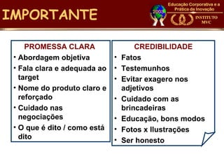IMPORTANTE

     PROMESSA CLARA                   CREDIBILIDADE
 • Abordagem objetiva         •   Fatos
 • Fala clara e adequada ao   •   Testemunhos
   target                     •   Evitar exagero nos
 • Nome do produto claro e        adjetivos
   reforçado                  •   Cuidado com as
 • Cuidado nas                    brincadeiras
   negociações                •   Educação, bons modos
 • O que é dito / como está   •   Fotos x Ilustrações
   dito                       •   Ser honesto
 