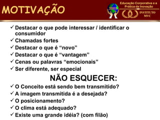 MOTIVAÇÃO
  Destacar o que pode interessar / identificar o
   consumidor
  Chamadas fortes
  Destacar o que é “novo”
  Destacar o que é “vantagem”
  Cenas ou palavras “emocionais”
  Ser diferente, ser especial
                 NÃO ESQUECER:
  O Conceito está sendo bem transmitido?
  A imagem transmitida é a desejada?
  O posicionamento?
  O clima está adequado?
  Existe uma grande idéia? (com filão)
 