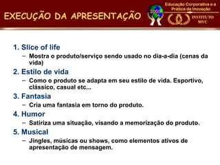 EXECUÇÃO DA APRESENTAÇÃO


 1. Slice of life
    – Mostra o produto/serviço sendo usado no dia-a-dia (cenas da
      vida)
 2. Estilo de vida
    – Como o produto se adapta em seu estilo de vida. Esportivo,
      clássico, casual etc...
 3. Fantasia
    – Cria uma fantasia em torno do produto.
 4. Humor
    – Satiriza uma situação, visando a memorização do produto.
 5. Musical
    – Jingles, músicas ou shows, como elementos ativos de
      apresentação de mensagem.
 