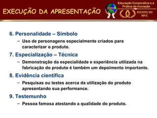 EXECUÇÃO DA APRESENTAÇÃO


 6. Personalidade – Símbolo
    – Uso de personagens especialmente criados para
      caracterizar o produto.
 7. Especialização – Técnica
    – Demonstração da especialidade e experiência utilizada na
      fabricação do produto é também um depoimento importante.
 8. Evidência científica
    – Pesquisas ou testes acerca da utilização do produto
      apresentando sua performance.
 9. Testemunho
    – Pessoa famosa atestando a qualidade do produto.
 