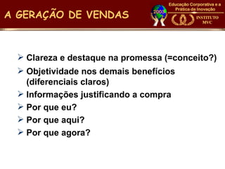 A GERAÇÃO DE VENDAS



  Clareza e destaque na promessa (=conceito?)
  Objetividade nos demais benefícios
   (diferenciais claros)
  Informações justificando a compra
  Por que eu?
  Por que aqui?
  Por que agora?
 