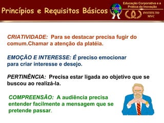 Princípios e Requisitos Básicos


 CRIATIVIDADE: Para se destacar precisa fugir do
 comum.Chamar a atenção da platéia.

 EMOÇÃO E INTERESSE: É preciso emocionar
 para criar interesse e desejo.

 PERTINÊNCIA: Precisa estar ligada ao objetivo que se
 buscou ao realizá-la.

 COMPREENSÃO: A audiência precisa
 entender facilmente a mensagem que se
 pretende passar.
 