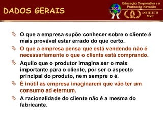 DADOS GERAIS

  O que a empresa supõe conhecer sobre o cliente é
   mais provável estar errado do que certo.
  O que a empresa pensa que está vendendo não é
   necessariamente o que o cliente está comprando.
  Aquilo que o produtor imagina ser o mais
   importante para o cliente, por ser o aspecto
   principal do produto, nem sempre o é.
  É inútil as empresa imaginarem que vão ter um
   consumo ad eternum.
  A racionalidade do cliente não é a mesma do
   fabricante.
 