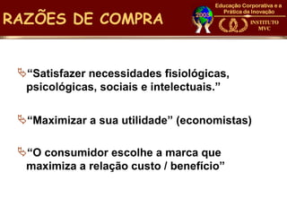 RAZÕES DE COMPRA


 “Satisfazer necessidades fisiológicas,
  psicológicas, sociais e intelectuais.”

 “Maximizar a sua utilidade” (economistas)

 “O consumidor escolhe a marca que
  maximiza a relação custo / benefício”
 