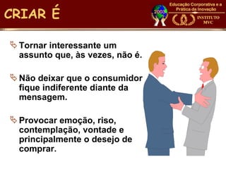 CRIAR É

 Tornar interessante um
  assunto que, às vezes, não é.

 Não deixar que o consumidor
  fique indiferente diante da
  mensagem.

 Provocar emoção, riso,
  contemplação, vontade e
  principalmente o desejo de
  comprar.
 
