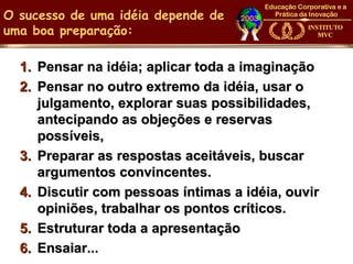 O sucesso de uma idéia depende de
uma boa preparação:

  1. Pensar na idéia; aplicar toda a imaginação
  2. Pensar no outro extremo da idéia, usar o
     julgamento, explorar suas possibilidades,
     antecipando as objeções e reservas
     possíveis,
  3. Preparar as respostas aceitáveis, buscar
     argumentos convincentes.
  4. Discutir com pessoas íntimas a idéia, ouvir
     opiniões, trabalhar os pontos críticos.
  5. Estruturar toda a apresentação
  6. Ensaiar...
 