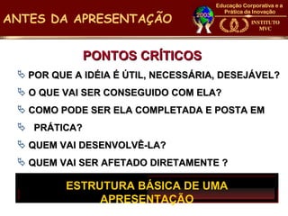 ANTES DA APRESENTAÇÃO


              PONTOS CRÍTICOS
  POR QUE A IDÉIA É ÚTIL, NECESSÁRIA, DESEJÁVEL?
  O QUE VAI SER CONSEGUIDO COM ELA?
  COMO PODE SER ELA COMPLETADA E POSTA EM
  PRÁTICA?
  QUEM VAI DESENVOLVÊ-LA?
  QUEM VAI SER AFETADO DIRETAMENTE ?

         ESTRUTURA BÁSICA DE UMA
              APRESENTAÇÃO
 