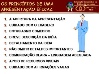 OS PRINCÍPIOS DE UMA
APRESENTAÇÃO EFICAZ

 1. A ABERTURA DA APRESENTAÇÃO
 2. CUIDADO COM O EXAGERO
 3. ENTUSIASMO COMEDIDO
 4. BREVE DESCRIÇÃO DA IDÉIA
 5. DETALHAMENTO DA IDÉIA
 6. NÃO OMITIR DETALHES IMPORTANTES
 7. COMUNICAÇÃO CLARA – LINGUAGEM ADEQUADA
 8. APOIO DE RECURSOS VISUAIS
 9. CUIDADO COM AFIRMAÇÕES VAGAS
 