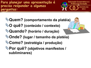 Para planejar uma apresentação é
preciso responder a algumas
perguntas:


  Quem? (comportamento da platéia)
  O quê? (conteúdo / contexto)
  Quando? (horário / duração)
  Onde? (lugar / tamanho da platéia)
  Como? (estratégia / produção)
  Por quê? (objetivos manifestos /
    subliminares)
 