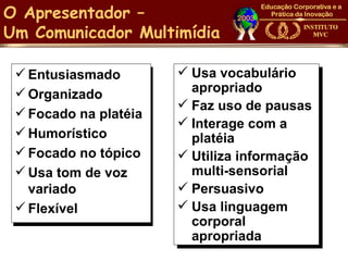 O Apresentador –
Um Comunicador Multimídia

  Entusiasmado         Usa vocabulário
  Organizado            apropriado
                        Faz uso de pausas
  Focado na platéia
                        Interage com a
  Humorístico           platéia
  Focado no tópico     Utiliza informação
  Usa tom de voz        multi-sensorial
   variado              Persuasivo
  Flexível             Usa linguagem
                         corporal
                         apropriada
 