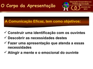 O Corpo da Apresentação


 A Comunicação Eficaz, tem como objetivos:


  Construir uma identificação com os ouvintes
  Descobrir as necessidades destes
  Fazer uma apresentação que atenda a essas
   necessidades
  Atingir a mente e o emocional do ouvinte
 
