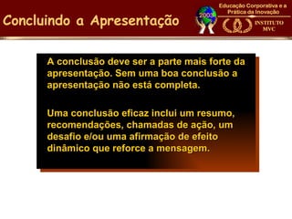 Concluindo a Apresentação

      A conclusão deve ser a parte mais forte da
      apresentação. Sem uma boa conclusão a
      apresentação não está completa.

      Uma conclusão eficaz inclui um resumo,
      recomendações, chamadas de ação, um
      desafio e/ou uma afirmação de efeito
      dinâmico que reforce a mensagem.
 