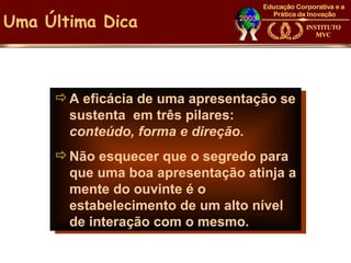 Uma Última Dica



      A eficácia de uma apresentação se
       sustenta em três pilares:
       conteúdo, forma e direção.
      Não esquecer que o segredo para
       que uma boa apresentação atinja a
       mente do ouvinte é o
       estabelecimento de um alto nível
       de interação com o mesmo.
 
