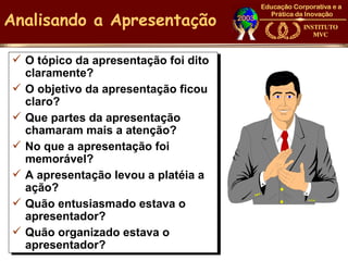 Analisando a Apresentação

 O tópico da apresentação foi dito
  claramente?
 O objetivo da apresentação ficou
  claro?
 Que partes da apresentação
  chamaram mais a atenção?
 No que a apresentação foi
  memorável?
 A apresentação levou a platéia a
  ação?
 Quão entusiasmado estava o
  apresentador?
 Quão organizado estava o
  apresentador?
 