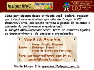 Como participante dessa atividade você poderá receber
por E-mail uma assinatura gratuita do Insight MVC/
Bumeran/Terra, publicação voltada à gestão de talentos e
aumento da performance organizacional.
O Insight MVC/Bumeran/Terra trata de assuntos ligados
ao desenvolvimento de pessoas e organizações

            V ocê s ó Precis a
                  Nome; Função; Empresa
         Enviar : Endereço; E-mail
                  Nome do Evento que Participou
         Para: costacurta@terra.com.br ou
                mvcmt@uninet.com.br

      Visite Nosso Site www.institutomvc.com.br
 