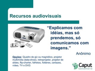 Recursos audiovisuais “ Explicamos com idéias, mas só prendemos, só comunicamos com imagens.” Anônimo Opções :  Quadro de giz ou magnético, projetor multimídia (data-show), retroprojetor, projetor de slides, flip-charter, folhetos, folderes, cartazes, vídeo, TV e DVD. 