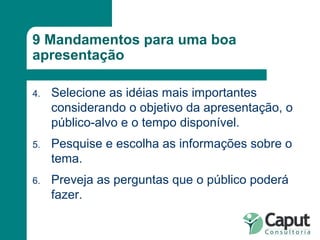 9 Mandamentos para uma boa apresentação Selecione as idéias mais importantes considerando o objetivo da apresentação, o público-alvo e o tempo disponível. Pesquise e escolha as informações sobre o tema. Preveja as perguntas que o público poderá fazer. 