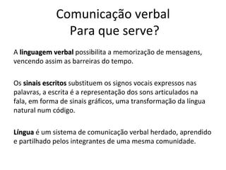 Comunicação verbal  Para que serve? A  linguagem verbal  possibilita a memorização de mensagens, vencendo assim as barreiras do tempo.  Os  sinais escritos  substituem os signos vocais expressos nas palavras, a escrita é a representação dos sons articulados na fala, em forma de sinais gráficos, uma transformação da língua natural num código.  Língua   é um sistema de comunicação verbal herdado, aprendido e partilhado pelos integrantes de uma mesma comunidade.  
