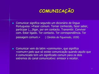 7
COMUNICAÇÃO
 Comunicar significa segundo um dicionário de língua
Portuguesa :«Fazer comum. Tornar conhecido, fazer sabe...