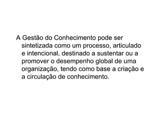 A Gestão do Conhecimento pode ser
  sintetizada como um processo, articulado
  e intencional, destinado a sustentar ou a
  promover o desempenho global de uma
  organização, tendo como base a criação e
  a circulação de conhecimento.
 