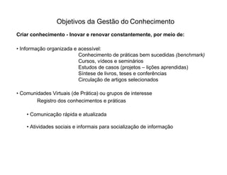 Objetivos da Gestão do Conhecimento
Criar conhecimento - Inovar e renovar constantemente, por meio de:

• Informação organizada e acessível:
                          Conhecimento de práticas bem sucedidas (benchmark)
                          Cursos, vídeos e seminários
                          Estudos de casos (projetos – lições aprendidas)
                          Síntese de livros, teses e conferências
                          Circulação de artigos selecionados

• Comunidades Virtuais (de Prática) ou grupos de interesse
        Registro dos conhecimentos e práticas

    • Comunicação rápida e atualizada

    • Atividades sociais e informais para socialização de informação
 