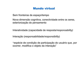 Mundo virtual

Sem fronteiras de espaço/tempo
Nova dimensão cognitiva, conectividade entre os seres,
exteriorização do pensamento


Interatividade (capacidade de resposta/responsability)

Interação (responsabilidade/responsibility)

“espécie de condição de participação do usuário que, por
ocorrer, modifica o objeto da interação”
 