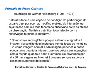 Princípio de Física Quântica
      enunciado de Werner Heisenberg (1901 - 1976)

  “Interatividade é uma espécie de condição de participação do
  usuário que, por ocorrer, modifica o objeto da interação, ou
  seja: nesse domínio todo fenômeno observado sofre os efeitos
  da observação. Na física quântica, toda relação com a
  observação humana é interativa.”

   “ Somos hoje seres globais porque estamos integrados à
   imagem via satélite do planeta que vemos todas as noites na
   TV, como imagem normal. Essa imagem pertence à nossa
   época tanto quanto a Internet, que nos coloca em interações
   com o mundo quando e onde queremos. Se enviarmos por
   dia 30 mensagens na Internet é o nosso ser que se coloca
   assim na superfície do planeta”.

       Derrick de Kerckove, Diretor do Programa McLuhan, Univ. de Toronto
 