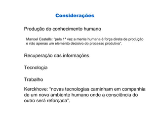 Consideraç
                 Considerações

Produção do conhecimento humano

Manoel Castells: “pela 1ª vez a mente humana é força direta de produção
e não apenas um elemento decisivo do processo produtivo”.


Recuperação das informações

Tecnologia

Trabalho

Kerckhove: “novas tecnologias caminham em companhia
de um novo ambiente humano onde a consciência do
outro será reforçada”.
 