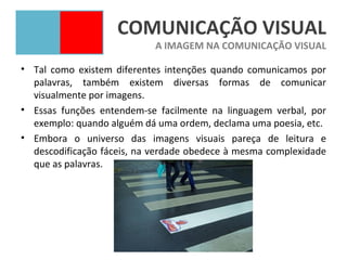 COMUNICAÇÃO VISUAL
                            A IMAGEM NA COMUNICAÇÃO VISUAL

• Tal como existem diferentes intenções quando comunicamos por
  palavras, também existem diversas formas de comunicar
  visualmente por imagens.
• Essas funções entendem-se facilmente na linguagem verbal, por
  exemplo: quando alguém dá uma ordem, declama uma poesia, etc.
• Embora o universo das imagens visuais pareça de leitura e
  descodificação fáceis, na verdade obedece à mesma complexidade
  que as palavras.
 