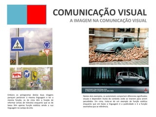 COMUNICAÇÃO VISUAL
                                                   A IMAGEM NA COMUNICAÇÃO VISUAL




Embora os pictogramas destas duas imagens
                                                        Nestes dois exemplos, os automóveis comportam diferentes significados
pareçam pertencer à mesma linguagem e ter a
                                                        visuais e dependem muito do contexto onde se inserem para serem
mesma função, os de cima têm a função de
                                                        percebidos. Em cima, trata-se de um exemplo de função estética
informar (sinais de trânsito) enquanto que os de
                                                        enquanto que em baixo a linguagem é a publicidade e é a função
baixo têm apenas função estética sendo a sua
                                                        exortativa que se referência.
linguagem no campo da arte.
 