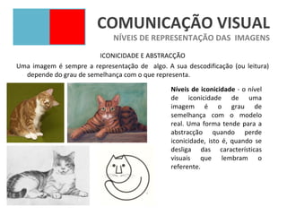 COMUNICAÇÃO VISUAL
                             NÍVEIS DE REPRESENTAÇÃO DAS IMAGENS
                        ICONICIDADE E ABSTRACÇÃO
Uma imagem é sempre a representação de algo. A sua descodificação (ou leitura)
  depende do grau de semelhança com o que representa.

                                               Níveis de iconicidade - o nível
                                               de iconicidade de uma
                                               imagem é o grau de
                                               semelhança com o modelo
                                               real. Uma forma tende para a
                                               abstracção quando perde
                                               iconicidade, isto é, quando se
                                               desliga das características
                                               visuais que lembram o
                                               referente.
 