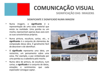 COMUNICAÇÃO VISUAL
                                                    SIGNIFICAÇÃO DAS IMAGENS
                        SIGNIFICANTE E SIGNIFICADO NUMA IMAGEM
•   Numa imagem, o significante é a
    representação de uma coisa material que
    existe na realidade. Uma pomba ou um
    mocho, representam apenas duas aves com
    as suas características próprias.
•   Numa pintura, escultura, cartaz, etc., o
    significante é o conjunto de elementos da
    composição dessa obra. É geralmente fácil
    de descrever e de identificar.
•   O significado representa uma ideia, um
    raciocínio, um pensamento sobre uma
    coisa. Por exemplo, a paz simbolizada por
    uma pomba ou a sabedoria pelo mocho.
•   Numa obra de pintura, de escultura, num
    cartaz, o significado é o conjunto de ideias,
    emoções e sentimentos que cada
    espectador consegue captar.
 